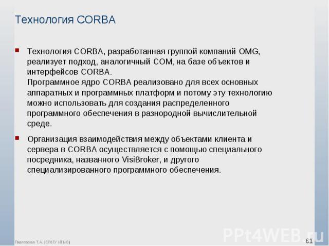 Технология СОRВА, разработанная группой компаний ОМG, реализует подход, аналогичный СОМ, на базе объектов и интерфейсов СОRВА. Программное ядро СОRВА реализовано для всех основных аппаратных и программных платформ и потому эту технологию можно испол…