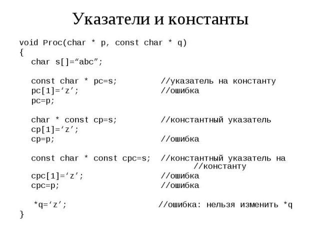Указатели и константы void Proc(char * p, const char * q) { char s[]=“abc”; const char * pc=s; //указатель на константу pc[1]=‘z’; //ошибка pc=p; char * const cp=s; //константный указатель cp[1]=‘z’; cp=p; //ошибка const char * const cpc=s; //конста…