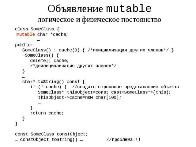 Объявление mutable логическое и физическое постоянство class SomeClass { char *cache; … public: SomeClass() : cache(0) { /*инициализация других членов*/ } ~SomeClass() { delete[] cache; /*деинициализация других членов*/ } … char* toString() const { …