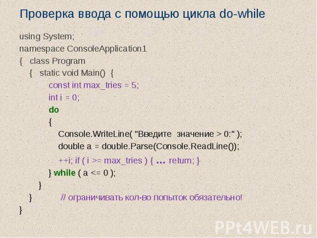 Проверка ввода с помощью цикла do-while using System; namespace ConsoleApplication1 { class Program { static void Main() { const int max_tries = 5; int i = 0; do { Console.WriteLine( "Введите значение > 0:" ); double a = double.Parse(Co…