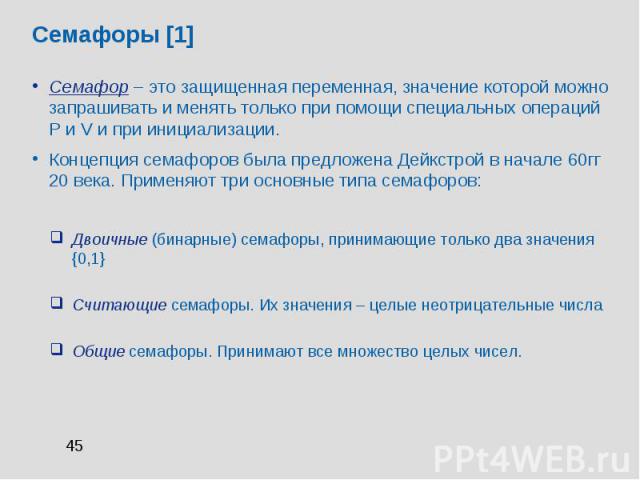 Семафоры [1] Семафор – это защищенная переменная, значение которой можно запрашивать и менять только при помощи специальных операций P и V и при инициализации. Концепция семафоров была предложена Дейкстрой в начале 60гг 20 века. Применяют три основн…