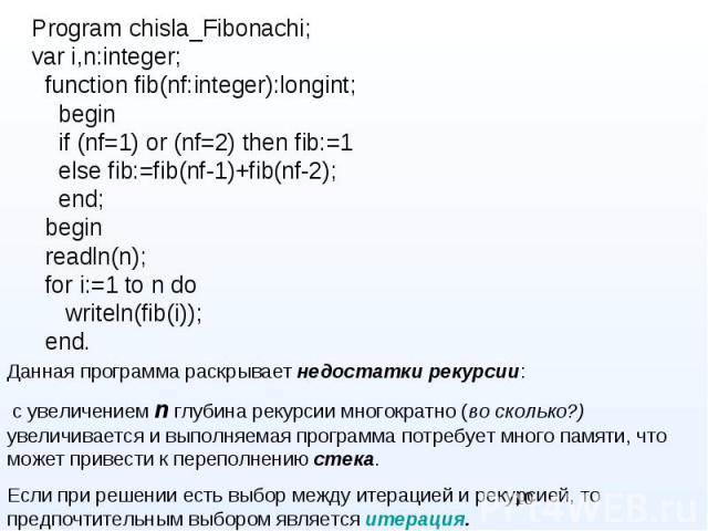 Program chisla_Fibonachi; Program chisla_Fibonachi; var i,n:integer; function fib(nf:integer):longint; begin if (nf=1) or (nf=2) then fib:=1 else fib:=fib(nf-1)+fib(nf-2); end; begin readln(n); for i:=1 to n do writeln(fib(i)); end.