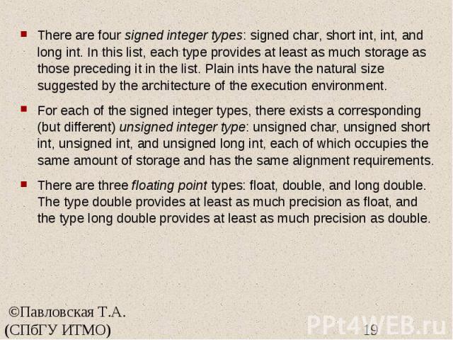 There are four signed integer types: signed char, short int, int, and long int. In this list, each type provides at least as much storage as those preceding it in the list. Plain ints have the natural size suggested by the architecture of the execut…