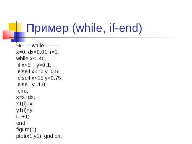 Пример (while, if-end) %------while-------- x=0; dx=0.01; i=1; while x<=40, if x<5 y=0.1; elseif x<10 y=0.5; elseif x<15 y=0.75; else y=1.0; end; x=x+dx; x1(i)=x; y1(i)=y; i=i+1; end figure(1) plot(x1,y1); grid on;