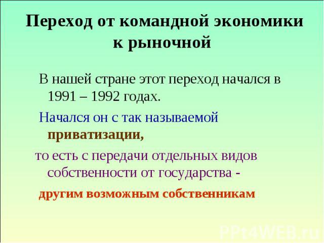 Переход от командной экономики к рыночной В нашей стране этот переход начался в 1991 – 1992 годах. Начался он с так называемой приватизации, то есть с передачи отдельных видов собственности от государства - другим возможным собственникам