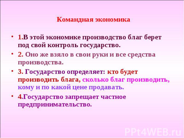 Командная экономика 1.В этой экономике производство благ берет под свой контроль государство. 2. Оно же взяло в свои руки и все средства производства. 3. Государство определяет: кто будет производить блага, сколько благ производить, кому и по какой …