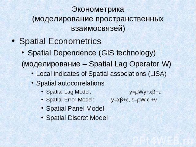 Spatial Econometrics Spatial Econometrics Spatial Dependence (GIS technology) (моделирование – Spatial Lag Operator W) Local indicates of Spatial associations (LISA) Spatial autocorrelations Spatial Lag Model: y=ρWy+xβ+ε Spatial Error Model: y=xβ+ε,…