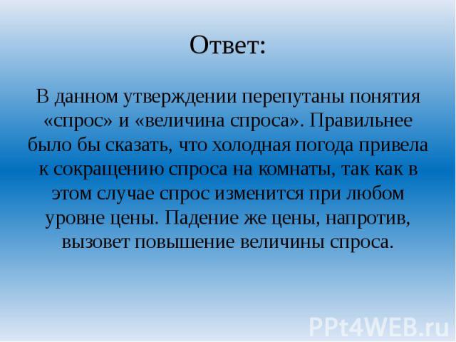 Ответ: В данном утверждении перепутаны понятия «спрос» и «величина спроса». Правильнее было бы сказать, что холодная погода привела к сокращению спроса на комнаты, так как в этом случае спрос изменится при любом уровне цены. Падение же цены, напроти…