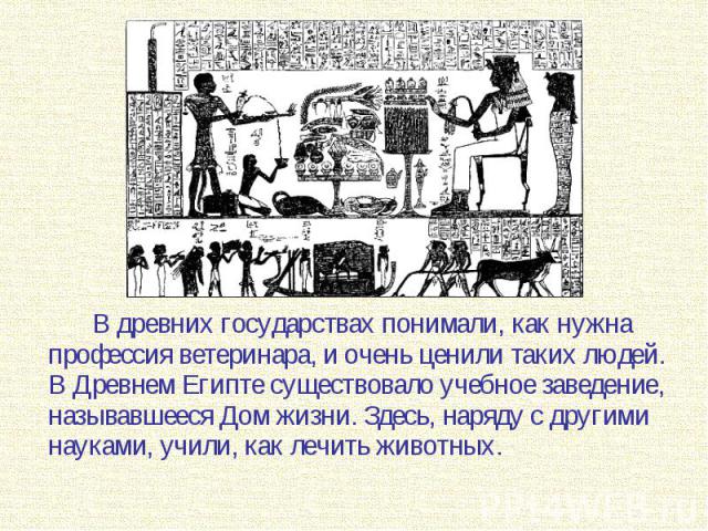 В древних государствах понимали, как нужна профессия ветеринара, и очень ценили таких людей. В Древнем Египте существовало учебное заведение, называвшееся Дом жизни. Здесь, наряду с другими науками, учили, как лечить животных. В древних государствах…