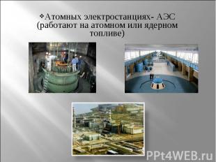 Атомных электростанциях- АЭС (работают на атомном или ядерном топливе) Атомных э