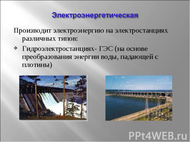 Производит электроэнергию на электростанциях различных типов: Производит электроэнергию на электростанциях различных типов: Гидроэлектростанциях- ГЭС (на основе преобразования энергии воды, падающей с плотины)