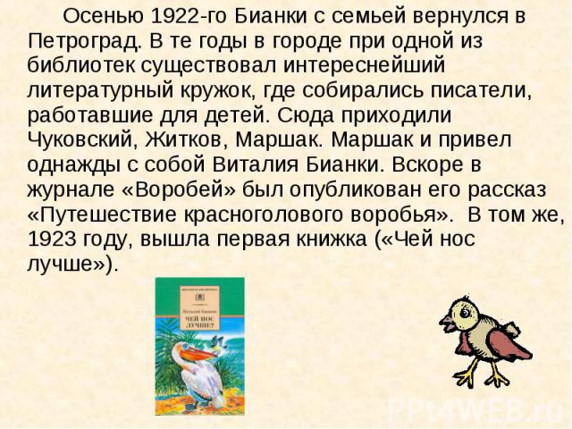 Осенью 1922-го Бианки с семьей вернулся в Петроград. В те годы в городе при одной из библиотек существовал интереснейший литературный кружок, где собирались писатели, работавшие для детей. Сюда приходили Чуковский, Житков, Маршак. Маршак и привел од…