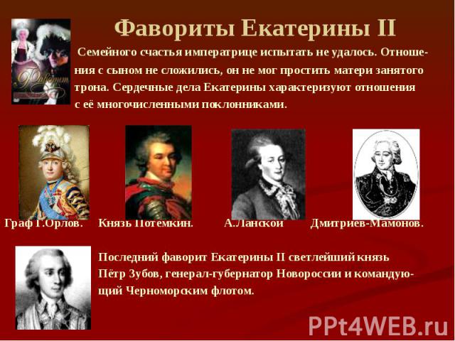 Фавориты Екатерины II Семейного счастья императрице испытать не удалось. Отноше- ния с сыном не сложились, он не мог простить матери занятого трона. Сердечные дела Екатерины характеризуют отношения с её многочисленными поклонниками. Граф Г.Орлов. Кн…