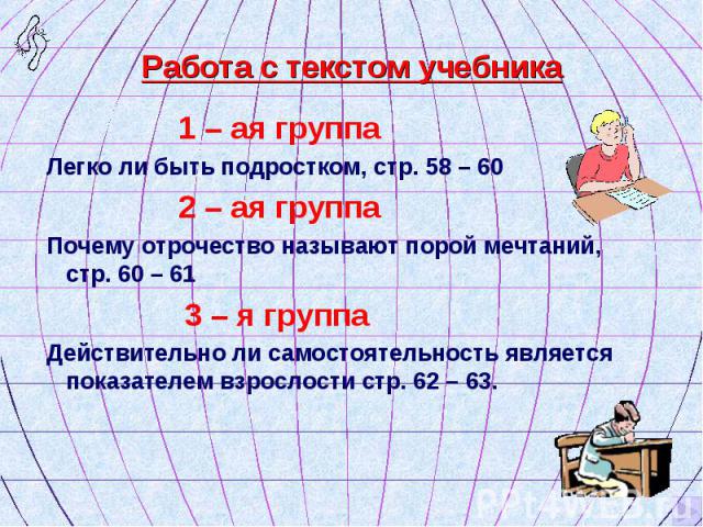 1 – ая группа 1 – ая группа Легко ли быть подростком, стр. 58 – 60 2 – ая группа Почему отрочество называют порой мечтаний, стр. 60 – 61 3 – я группа Действительно ли самостоятельность является показателем взрослости стр. 62 – 63.