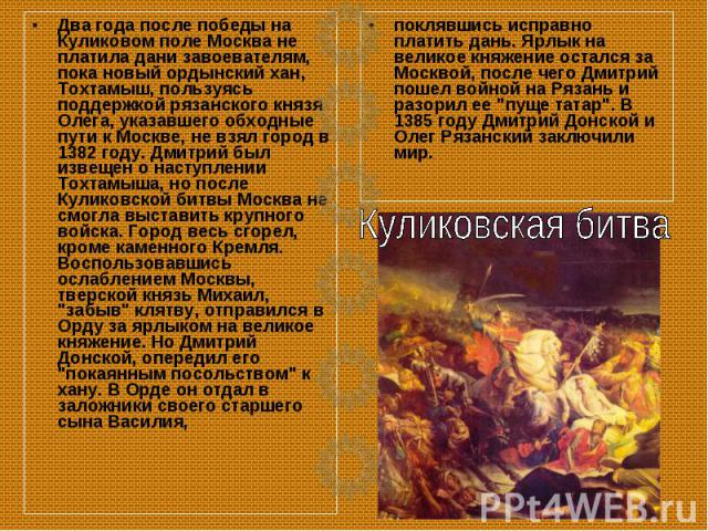 Два года после победы на Куликовом поле Москва не платила дани завоевателям, пока новый ордынский хан, Тохтамыш, пользуясь поддержкой рязанского князя Олега, указавшего обходные пути к Москве, не взял город в 1382 году. Дмитрий был извещен о наступл…