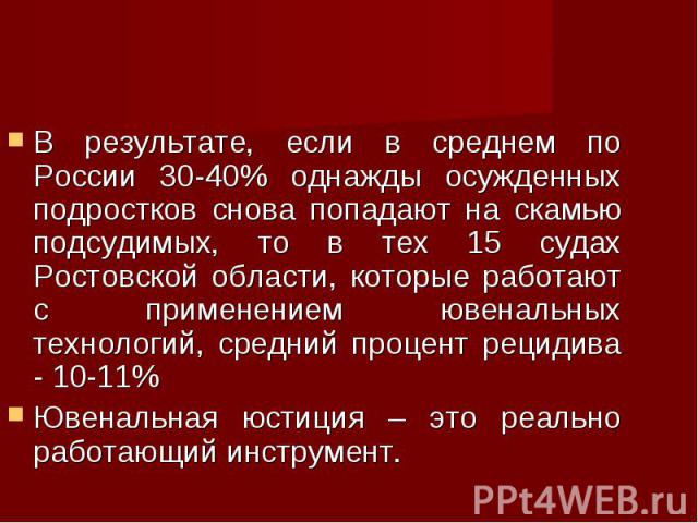 В результате, если в среднем по России 30-40% однажды осужденных подростков снова попадают на скамью подсудимых, то в тех 15 судах Ростовской области, которые работают с применением ювенальных технологий, средний процент рецидива - 10-11% В результа…