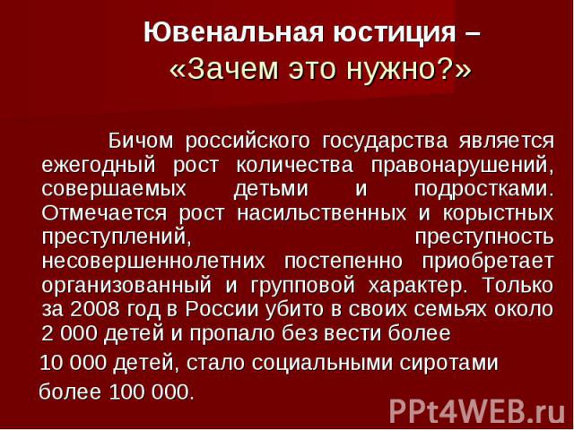 Ювенальная юстиция – «Зачем это нужно?» Бичом российского государства является ежегодный рост количества правонарушений, совершаемых детьми и подростками. Отмечается рост насильственных и корыстных преступлений, преступность несовершеннолетних посте…