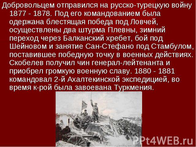 Добровольцем отправился на русско-турецкую войну 1877 - 1878. Под его командованием была одержана блестящая победа под Ловчей, осуществлены два штурма Плевны, зимний переход через Балканский хребет, бой под Шейновом и занятие Сан-Стефано под Стамбул…