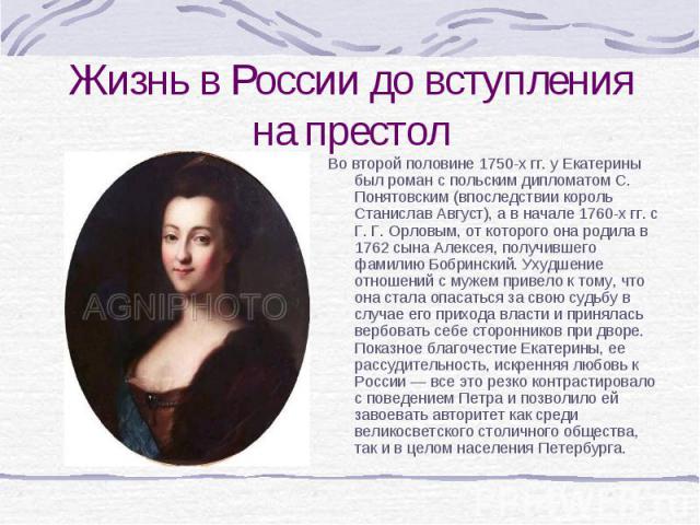 Во второй половине 1750-х гг. у Екатерины был роман с польским дипломатом С. Понятовским (впоследствии король Станислав Август), а в начале 1760-х гг. с Г. Г. Орловым, от которого она родила в 1762 сына Алексея, получившего фамилию Бобринский. Ухудш…