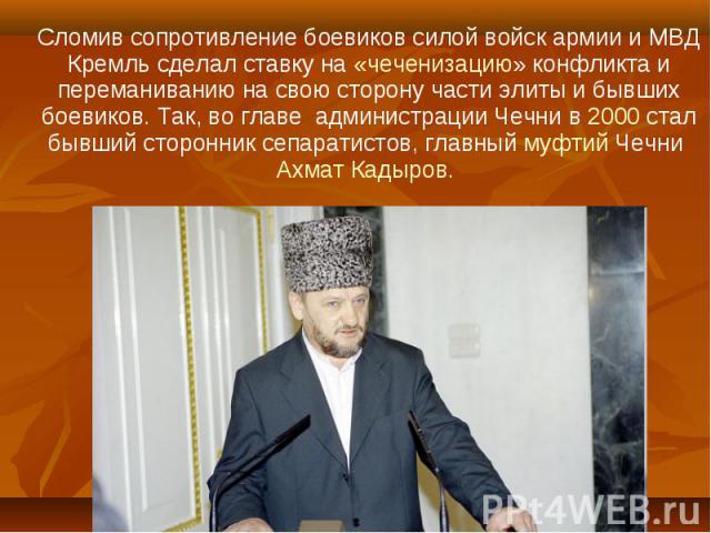 Сломив сопротивление боевиков силой войск армии и МВД Кремль сделал ставку на «чеченизацию» конфликта и переманиванию на свою сторону части элиты и бывших боевиков. Так, во главе администрации Чечни в 2000 стал бывший сторонник сепаратистов, главный…