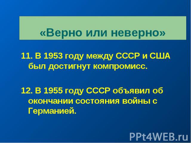 «Верно или неверно» 11. В 1953 году между СССР и США был достигнут компромисс. 12. В 1955 году СССР объявил об окончании состояния войны с Германией.