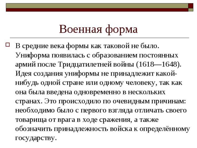 Военная форма В средние века формы как таковой не было. Униформа появилась с образованием постоянных армий после Тридцатилетней войны (1618—1648). Идея создания униформы не принадлежит какой-нибудь одной стране или одному человеку, так как она была …