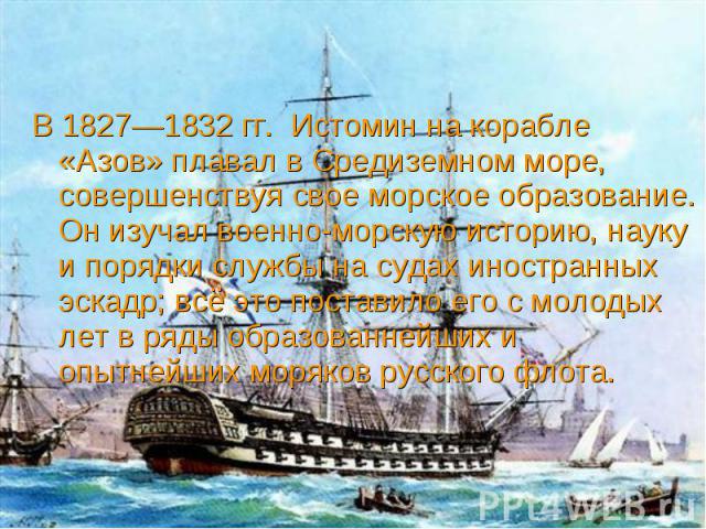 В 1827—1832 гг. Истомин на корабле «Азов» плавал в Средиземном море, совершенствуя свое морское образование. Он изучал военно-морскую историю, науку и порядки службы на судах иностранных эскадр; всё это поставило его с молодых лет в ряды образованне…