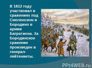 В 1812 году участвовал в сражениях под Смоленском и Бородино в армии Багратиона.