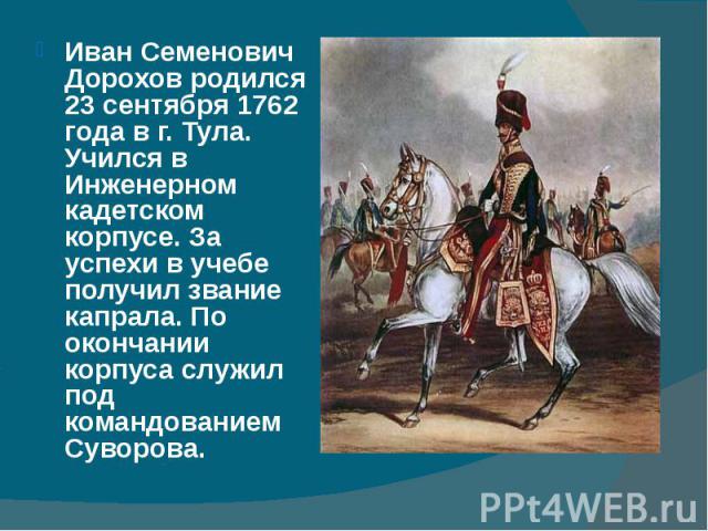 Иван Семенович Дорохов родился 23 сентября 1762 года в г. Тула. Учился в Инженерном кадетском корпусе. За успехи в учебе получил звание капрала. По окончании корпуса служил под командованием Суворова. Иван Семенович Дорохов родился 23 сентября 1762 …