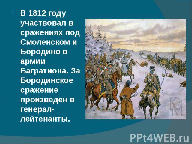 В 1812 году участвовал в сражениях под Смоленском и Бородино в армии Багратиона. За Бородинское сражение произведен в генерал-лейтенанты. В 1812 году участвовал в сражениях под Смоленском и Бородино в армии Багратиона. За Бородинское сражение произв…