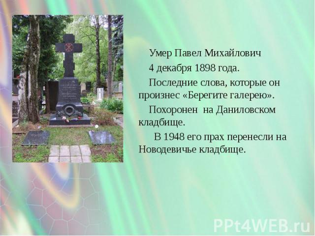 Умер Павел Михайлович Умер Павел Михайлович 4 декабря 1898 года. Последние слова, которые он произнес «Берегите галерею». Похоронен на Даниловском кладбище. В 1948 его прах перенесли на Новодевичье кладбище.
