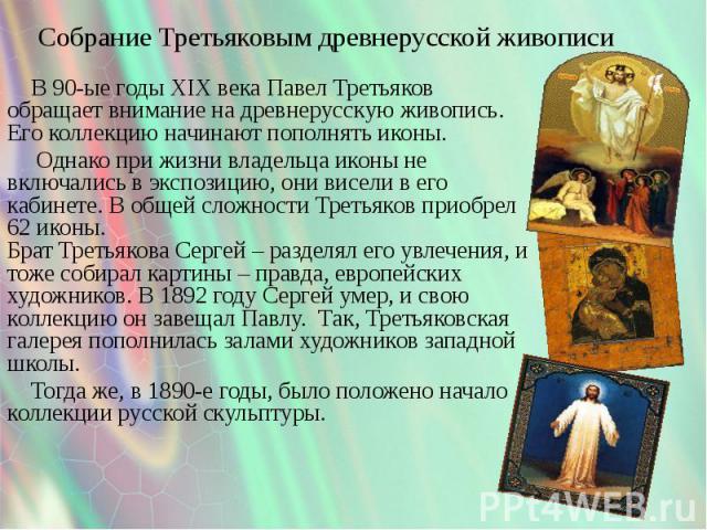 Собрание Третьяковым древнерусской живописи В 90-ые годы XIX века Павел Третьяков обращает внимание на древнерусскую живопись. Его коллекцию начинают пополнять иконы. Однако при жизни владельца иконы не включались в экспозицию, они висели в его каби…