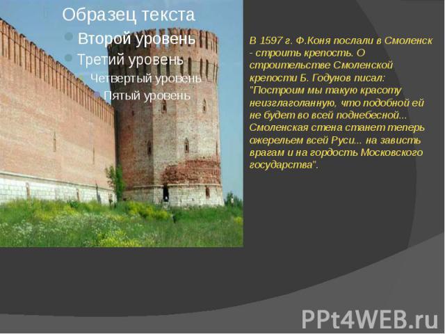 В 1597 г. Ф.Коня послали в Смоленск - строить крепость. О строительстве Смоленской крепости Б. Годунов писал: "Построим мы такую красоту неизглаголанную, что подобной ей не будет во всей поднебесной... Смоленская стена станет теперь ожерельем в…