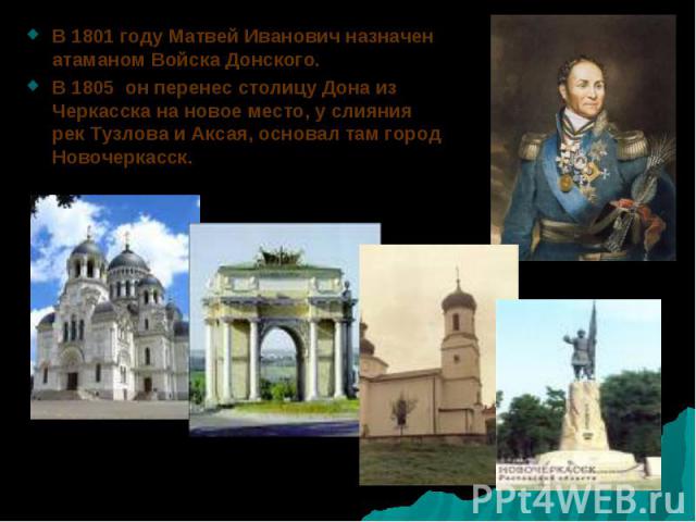 В 1801 году Матвей Иванович назначен атаманом Войска Донского. В 1801 году Матвей Иванович назначен атаманом Войска Донского. В 1805 он перенес столицу Дона из Черкасска на новое место, у слияния рек Тузлова и Аксая, основал там город Новочеркасск.