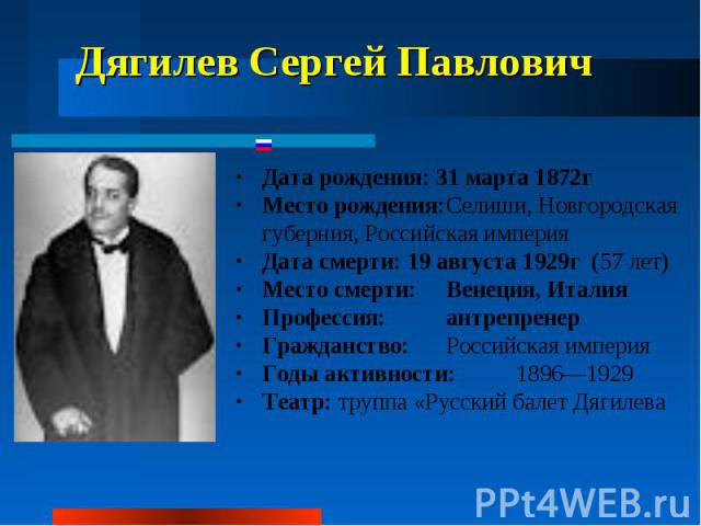 Дягилев Сергей Павлович Дата рождения: 31 марта 1872г Место рождения: Селиши, Новгородская губерния, Российская империя Дата смерти: 19 августа 1929г (57 лет) Место смерти: Венеция, Италия Профессия: антрепренер Гражданство: Российская империя …