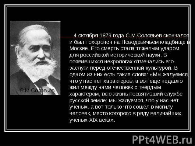 4 октября 1879 года С.М.Соловьев скончался и был похоронен на Новодевичьем кладбище в Москве. Его смерть стала тяжелым ударом для российской исторической науки. В появившихся некрологах отмечались его заслуги перед отечественной культурой. В одном и…