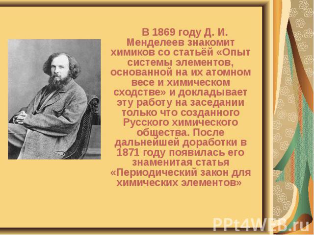 В 1869 году Д. И. Менделеев знакомит химиков со статьёй «Опыт системы элементов, основанной на их атомном весе и химическом сходстве» и докладывает эту работу на заседании только что созданного Русского химического общества. После дальнейшей доработ…