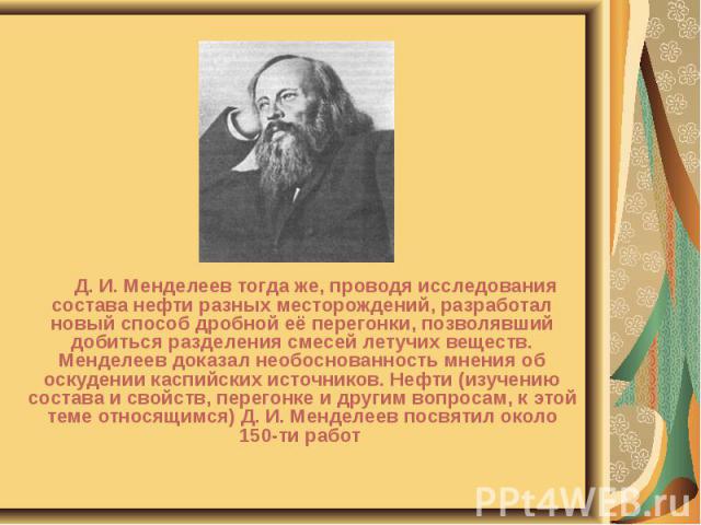 Д. И. Менделеев тогда же, проводя исследования состава нефти разных месторождений, разработал новый способ дробной её перегонки, позволявший добиться разделения смесей летучих веществ. Менделеев доказал необоснованность мнения об оскудении каспийски…