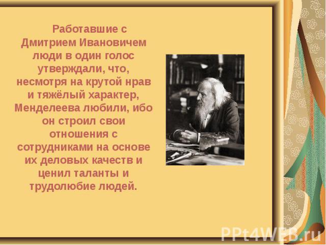 Работавшие с Дмитрием Ивановичем люди в один голос утверждали, что, несмотря на крутой нрав и тяжёлый характер, Менделеева любили, ибо он строил свои отношения с сотрудниками на основе их деловых качеств и ценил таланты и трудолюбие людей. Работавши…