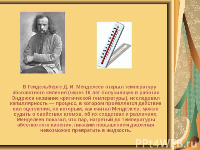 В Гейдельберге Д. И. Менделеев открыл температуру абсолютного кипения (через 10 лет получившую в работах Эндрюса название критической температуры), исследовал капиллярность — процесс, в котором проявляется действие сил сцепления, по которым, как счи…