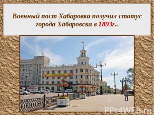Военный пост Хабаровка получил статус города Хабаровска в 1893г..