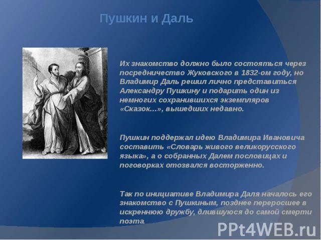 Пушкин и Даль Их знакомство должно было состояться через посредничество Жуковского в 1832-ом году, но Владимир Даль решил лично представиться Александру Пушкину и подарить один из немногих сохранившихся экземпляров «Сказок…», вышедших недавно. Пушки…