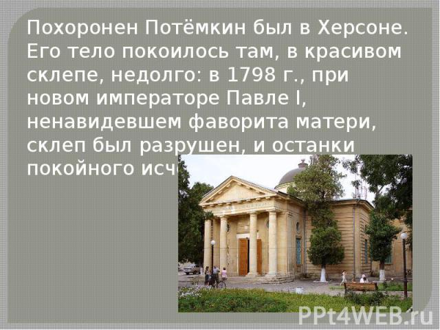 Похоронен Потёмкин был в Херсоне. Его тело покоилось там, в красивом склепе, недолго: в 1798 г., при новом императоре Павле I, ненавидевшем фаворита матери, склеп был разрушен, и останки покойного исчезли