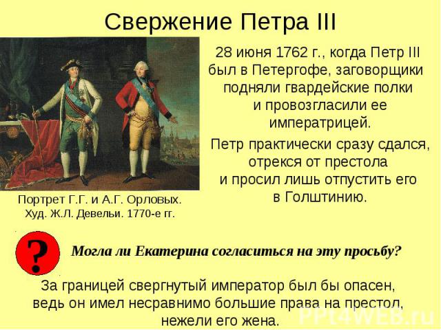 Свержение Петра III 28 июня 1762 г., когда Петр III был в Петергофе, заговорщики подняли гвардейские полки и провозгласили ее императрицей. Петр практически сразу сдался, отрекся от престола и просил лишь отпустить его в Голштинию.