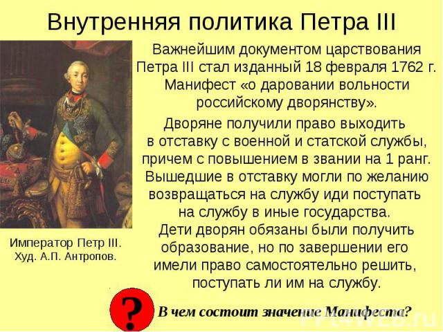 Внутренняя политика Петра III Важнейшим документом царствования Петра III стал изданный 18 февраля 1762 г. Манифест «о даровании вольности российскому дворянству». Дворяне получили право выходить в отставку с военной и статской службы, причем с повы…