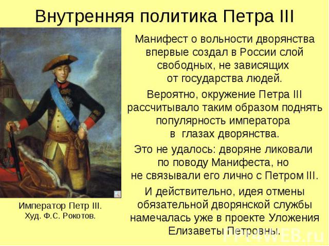 Внутренняя политика Петра III Манифест о вольности дворянства впервые создал в России слой свободных, не зависящих от государства людей. Вероятно, окружение Петра III рассчитывало таким образом поднять популярность императора в глазах дворянства. Эт…