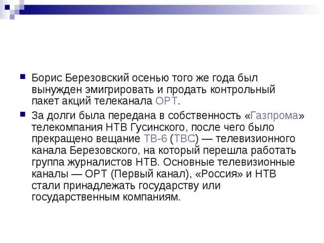 Борис Березовский осенью того же года был вынужден эмигрировать и продать контрольный пакет акций телеканала ОРТ. За долги была передана в собственность «Газпрома» телекомпания НТВ Гусинского, после чего было прекращено вещание ТВ-6 (ТВС) — тел…