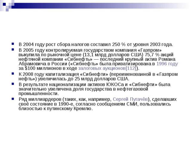 В 2004 году рост сбора налогов составил 250 % от уровня 2003 года. В 2005 году контролируемая государством компания «Газпром» выкупила по рыночной цене (13,1 млрд долларов США) 75,7 % акций нефтяной компании «Сибнефть» — последни…