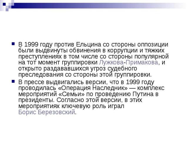 В 1999 году против Ельцина со стороны оппозиции были выдвинуты обвинения в коррупции и тяжких преступлениях в том числе со стороны популярной на тот момент группировки Лужкова-Примакова, и открыто раздававшихся угроз судебного преследования со сторо…