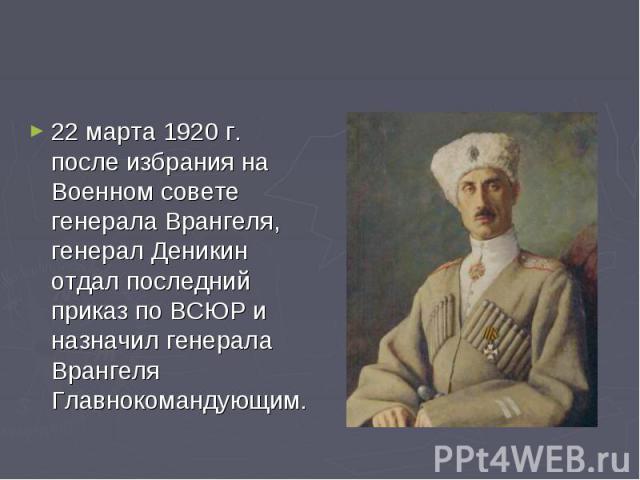 22 марта 1920 г. после избрания на Военном совете генерала Врангеля, генерал Деникин отдал последний приказ по ВСЮР и назначил генерала Врангеля Главнокомандующим.